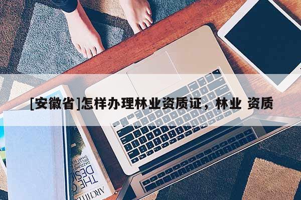 [安徽省]怎樣辦理林業(yè)資質(zhì)證，林業(yè) 資質(zhì)
