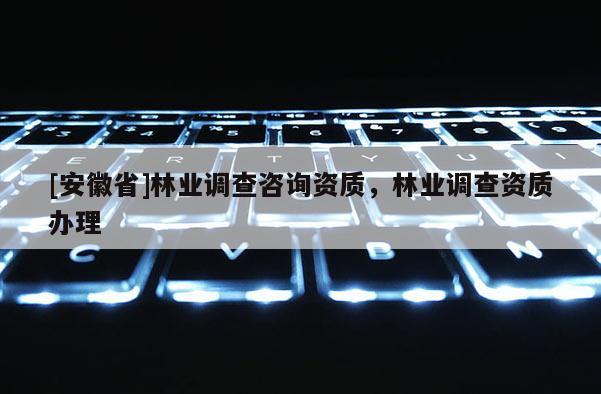 [安徽省]林業(yè)調(diào)查咨詢資質(zhì)，林業(yè)調(diào)查資質(zhì)辦理