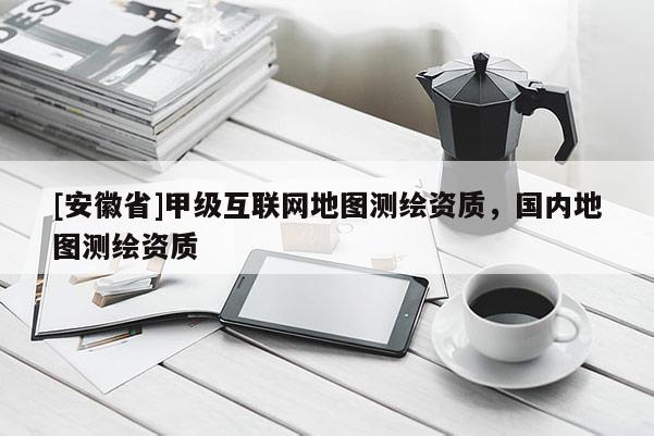 [安徽省]甲級互聯(lián)網(wǎng)地圖測繪資質(zhì)，國內(nèi)地圖測繪資質(zhì)