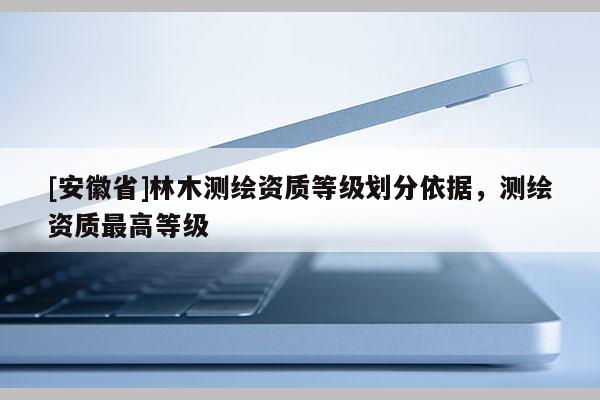 [安徽省]林木測繪資質等級劃分依據，測繪資質最高等級