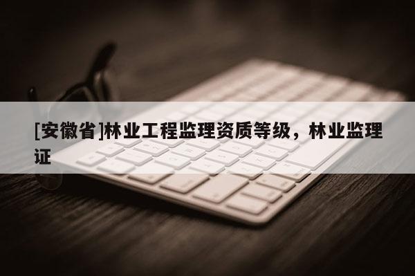 [安徽省]林業(yè)工程監(jiān)理資質(zhì)等級(jí)，林業(yè)監(jiān)理證