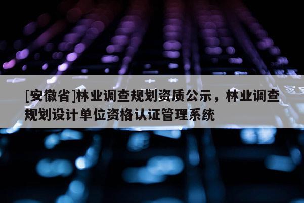 [安徽省]林業調查規劃資質公示，林業調查規劃設計單位資格認證管理系統
