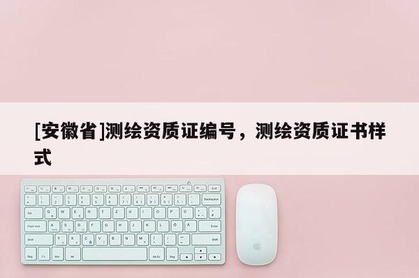 [安徽省]測繪資質(zhì)證編號，測繪資質(zhì)證書樣式