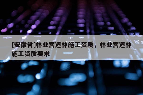 [安徽省]林業營造林施工資質，林業營造林施工資質要求