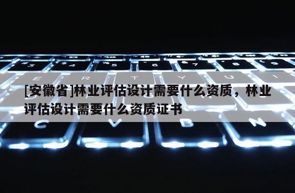 [安徽省]林業(yè)評(píng)估設(shè)計(jì)需要什么資質(zhì)，林業(yè)評(píng)估設(shè)計(jì)需要什么資質(zhì)證書