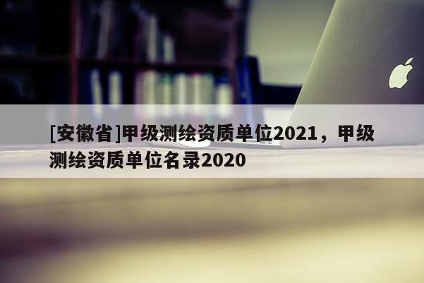 [安徽省]甲級測繪資質(zhì)單位2021，甲級測繪資質(zhì)單位名錄2020