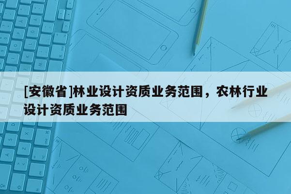 [安徽省]林業設計資質業務范圍，農林行業設計資質業務范圍