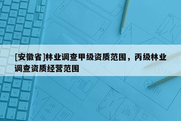 [安徽省]林業調查甲級資質范圍，丙級林業調查資質經營范圍