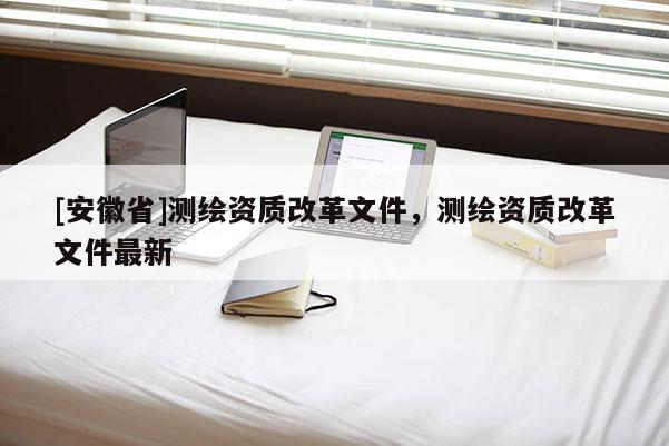 [安徽省]測繪資質改革文件，測繪資質改革文件最新