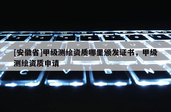 [安徽省]甲級測繪資質(zhì)哪里頒發(fā)證書，甲級測繪資質(zhì)申請