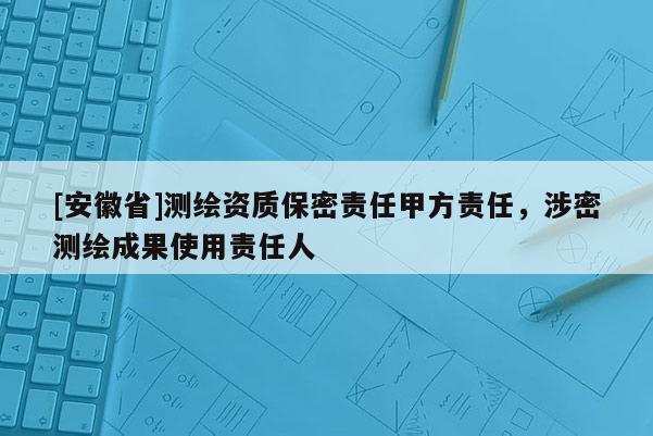[安徽省]測繪資質(zhì)保密責(zé)任甲方責(zé)任，涉密測繪成果使用責(zé)任人