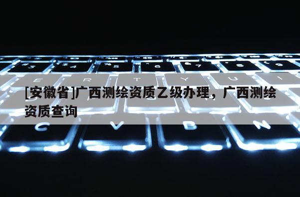 [安徽省]廣西測繪資質乙級辦理，廣西測繪資質查詢