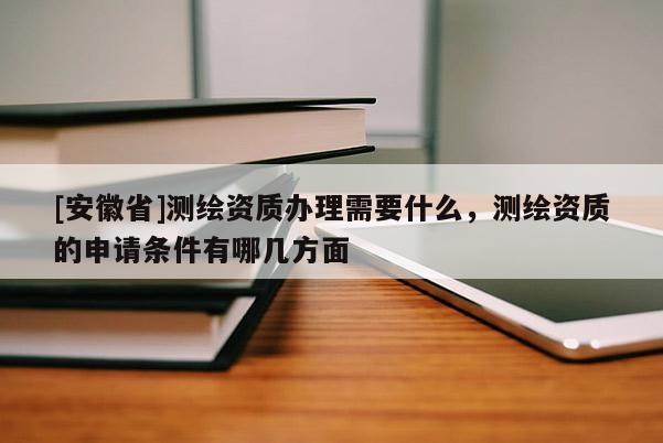 [安徽省]測繪資質辦理需要什么，測繪資質的申請條件有哪幾方面