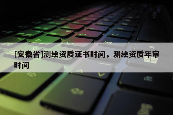 [安徽省]測繪資質證書時間，測繪資質年審時間