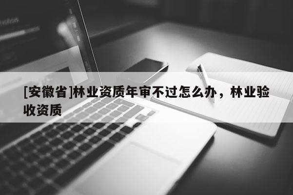 [安徽省]林業(yè)資質(zhì)年審不過(guò)怎么辦，林業(yè)驗(yàn)收資質(zhì)