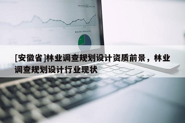 [安徽省]林業(yè)調(diào)查規(guī)劃設(shè)計資質(zhì)前景，林業(yè)調(diào)查規(guī)劃設(shè)計行業(yè)現(xiàn)狀