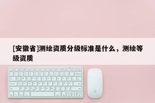 [安徽省]測繪資質分級標準是什么，測繪等級資質