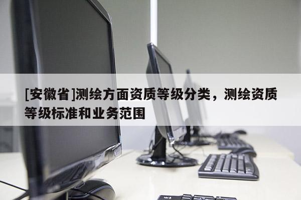 [安徽省]測繪方面資質(zhì)等級分類，測繪資質(zhì)等級標(biāo)準(zhǔn)和業(yè)務(wù)范圍