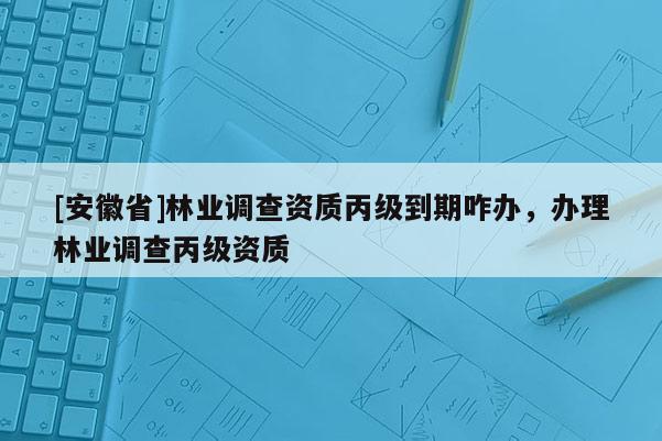 [安徽省]林業(yè)調(diào)查資質(zhì)丙級到期咋辦，辦理林業(yè)調(diào)查丙級資質(zhì)
