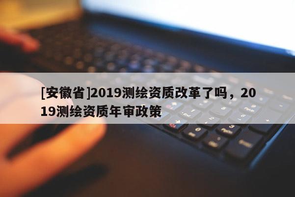 [安徽省]2019測繪資質改革了嗎，2019測繪資質年審政策