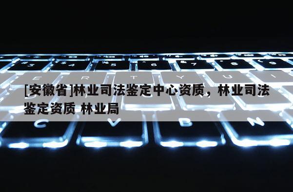 [安徽省]林業司法鑒定中心資質，林業司法鑒定資質 林業局