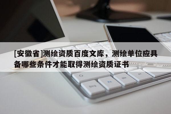 [安徽省]測(cè)繪資質(zhì)百度文庫(kù)，測(cè)繪單位應(yīng)具備哪些條件才能取得測(cè)繪資質(zhì)證書(shū)
