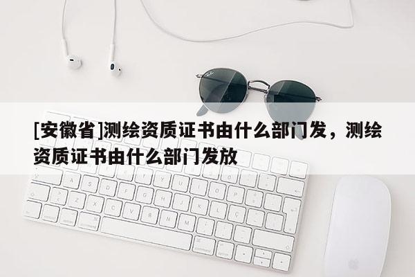 [安徽省]測繪資質證書由什么部門發，測繪資質證書由什么部門發放