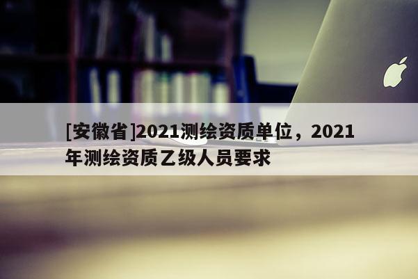 [安徽省]2021測繪資質單位，2021年測繪資質乙級人員要求