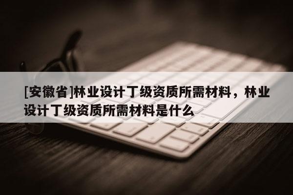 [安徽省]林業設計丁級資質所需材料，林業設計丁級資質所需材料是什么