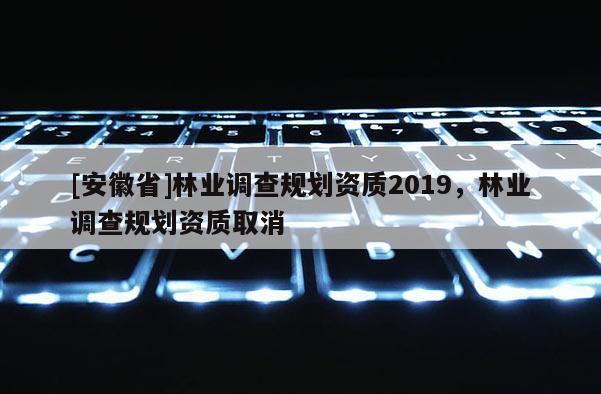 [安徽省]林業調查規劃資質2019，林業調查規劃資質取消