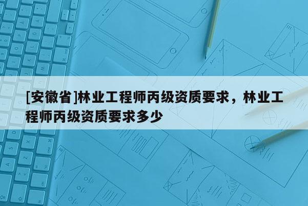 [安徽省]林業(yè)工程師丙級(jí)資質(zhì)要求，林業(yè)工程師丙級(jí)資質(zhì)要求多少