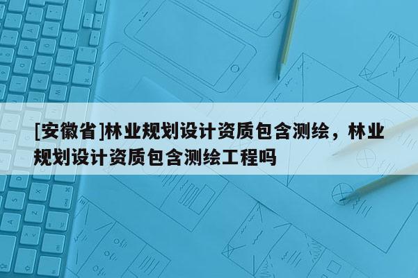 [安徽省]林業規劃設計資質包含測繪，林業規劃設計資質包含測繪工程嗎