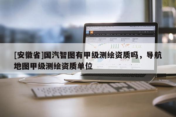 [安徽省]國汽智圖有甲級測繪資質嗎，導航地圖甲級測繪資質單位