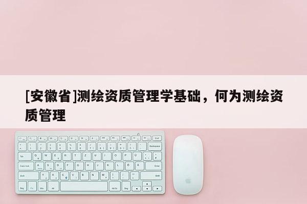 [安徽省]測繪資質管理學基礎，何為測繪資質管理