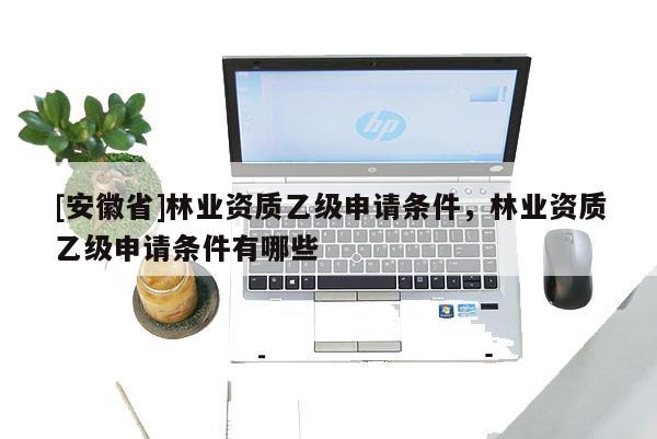 [安徽省]林業(yè)資質(zhì)乙級申請條件，林業(yè)資質(zhì)乙級申請條件有哪些