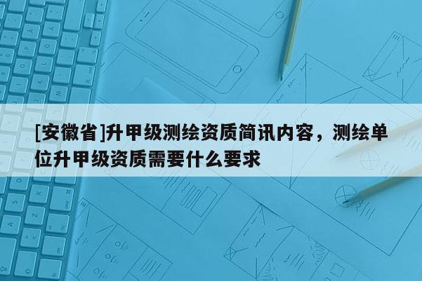 [安徽省]升甲級(jí)測(cè)繪資質(zhì)簡(jiǎn)訊內(nèi)容，測(cè)繪單位升甲級(jí)資質(zhì)需要什么要求