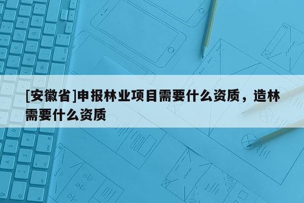 [安徽省]申報林業(yè)項目需要什么資質(zhì)，造林需要什么資質(zhì)
