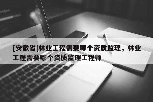 [安徽省]林業工程需要哪個資質監理，林業工程需要哪個資質監理工程師