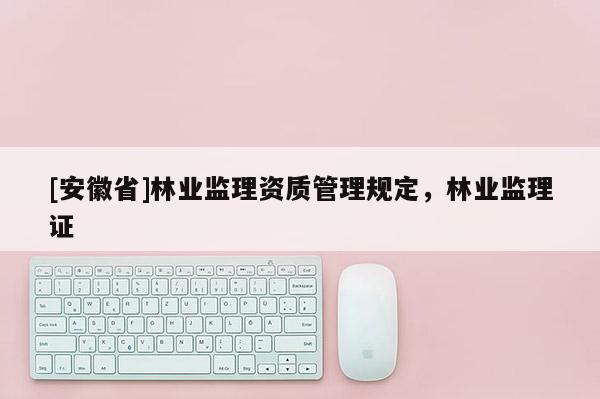 [安徽省]林業(yè)監(jiān)理資質(zhì)管理規(guī)定，林業(yè)監(jiān)理證