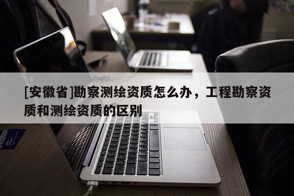 [安徽省]勘察測(cè)繪資質(zhì)怎么辦，工程勘察資質(zhì)和測(cè)繪資質(zhì)的區(qū)別
