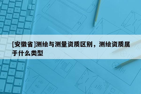 [安徽省]測(cè)繪與測(cè)量資質(zhì)區(qū)別，測(cè)繪資質(zhì)屬于什么類型