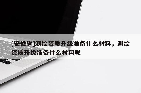 [安徽省]測繪資質升級準備什么材料，測繪資質升級準備什么材料呢