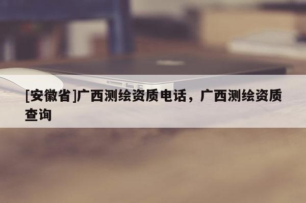[安徽省]廣西測繪資質電話，廣西測繪資質查詢