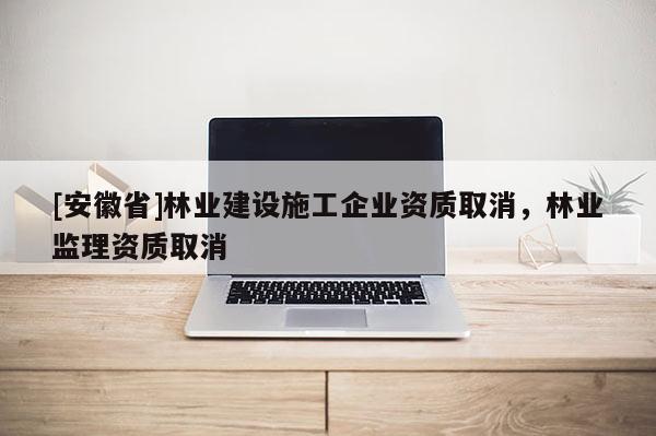 [安徽省]林業建設施工企業資質取消，林業監理資質取消
