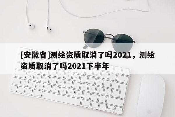 [安徽省]測繪資質取消了嗎2021，測繪資質取消了嗎2021下半年
