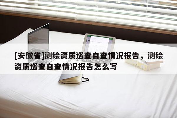 [安徽省]測繪資質巡查自查情況報告，測繪資質巡查自查情況報告怎么寫