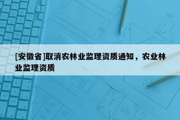 [安徽省]取消農林業(yè)監(jiān)理資質通知，農業(yè)林業(yè)監(jiān)理資質