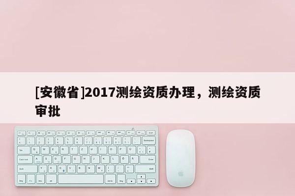 [安徽省]2017測(cè)繪資質(zhì)辦理，測(cè)繪資質(zhì)審批