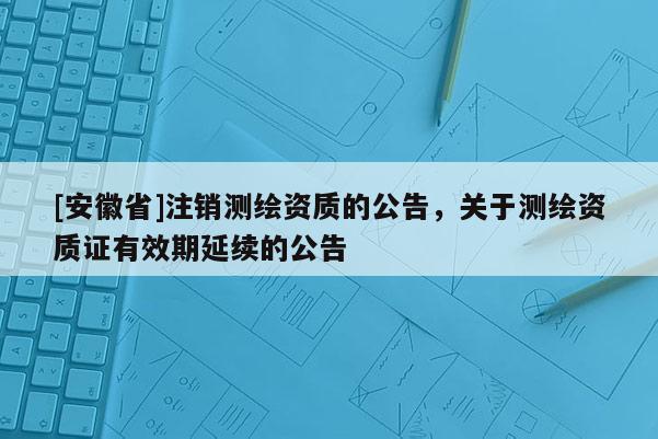 [安徽省]注銷測繪資質(zhì)的公告，關(guān)于測繪資質(zhì)證有效期延續(xù)的公告