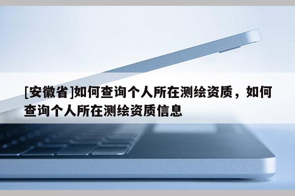 [安徽省]如何查詢個(gè)人所在測(cè)繪資質(zhì)，如何查詢個(gè)人所在測(cè)繪資質(zhì)信息